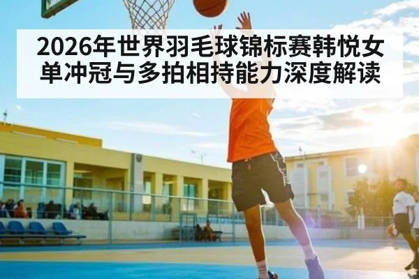2026年世界羽毛球锦标赛韩悦女单冲冠与多拍相持能力深度解读